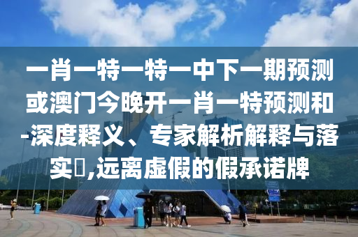 一肖一特一特一中下一期預測或澳門今晚開一肖一特預測和-深度釋義、專家解析解釋與落實?,遠離虛假的假承諾牌