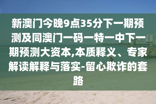 新澳門今晚9點35分下一期預測及同澳門一碼一特一中下一期預測大資本,本質釋義、專家解讀解釋與落實-留心欺詐的套路