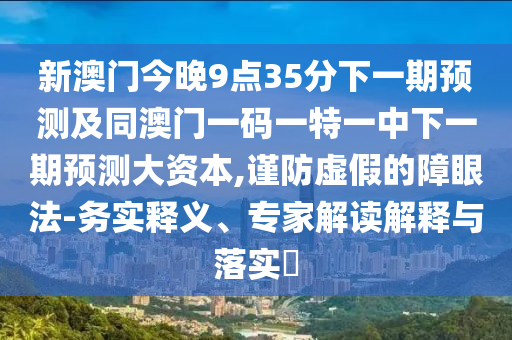 新澳門今晚9點35分下一期預測及同澳門一碼一特一中下一期預測大資本,謹防虛假的障眼法-務實釋義、專家解讀解釋與落實?