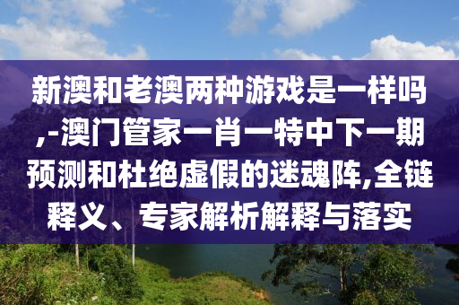 新澳和老澳兩種游戲是一樣嗎,-澳門管家一肖一特中下一期預(yù)測(cè)和杜絕虛假的迷魂陣,全鏈釋義、專家解析解釋與落實(shí)
