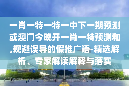 一肖一特一特一中下一期預測或澳門今晚開一肖一特預測和,規避誤導的假推廣語-精選解析、專家解讀解釋與落實