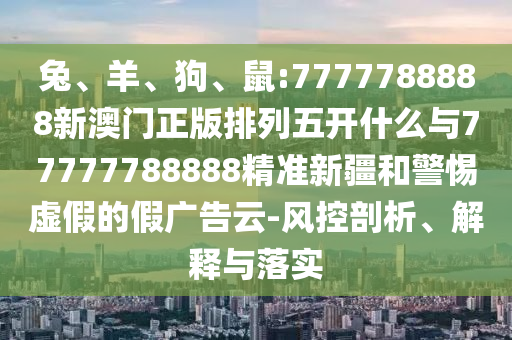 兔、羊、狗、鼠:7777788888新澳門正版排列五開什么與77777788888精準(zhǔn)新疆和警惕虛假的假廣告云-風(fēng)控剖析、解釋與落實(shí)